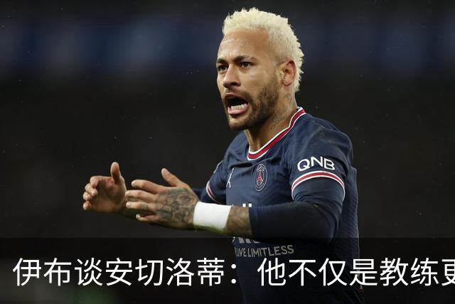 伊布谈安切洛蒂：他不仅是教练更是管理者 执教巴西对他是挑战